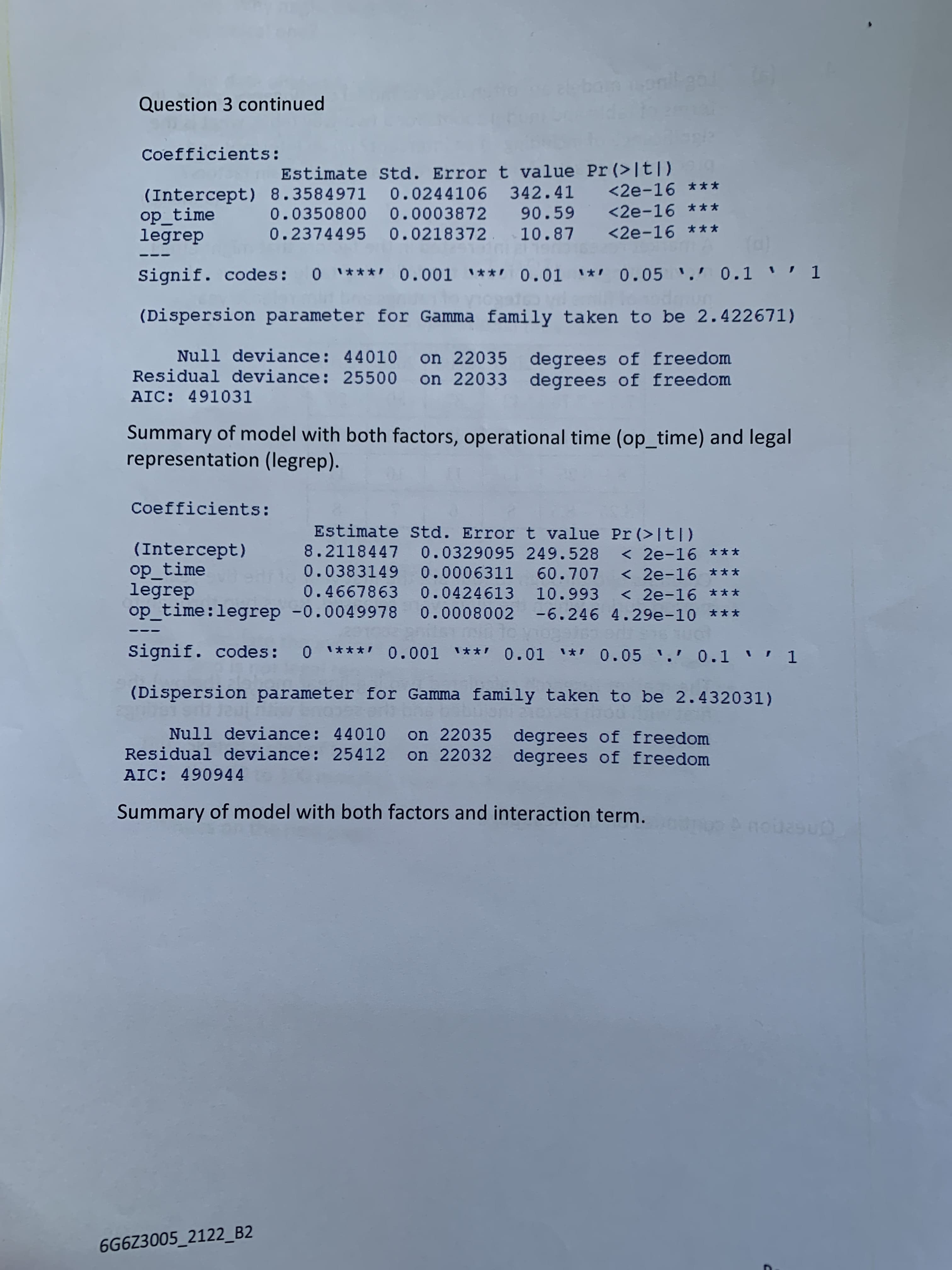 Question 3 continued
Coefficients:
Estimate Std. Error t value Pr (>It|)
<2e-16 ***
(Intercept) 8.3584971 0.0244106 342.41
op_time
legrep
0.0350800 0.0003872 90.59
0.2374495 0.0218372. 10.87
<2e-16 ***
<2e-16 ***
Signif. codes: 0 **** 0.001 ***0.01 * 0.05 . 0.1 " 1
(Dispersion parameter for Gamma family taken to be 2.422671)
Null deviance: 44010 on 22035 degrees of freedom
Residual deviance: 25500 on 22033 degrees of freedom
AIC: 491031
Summary of model with both factors, operational time (op_time) and legal
representation (legrep).
Coefficients:
Estimate Std. Error t value Pr (>[t])
(Intercept)
op time
legrep
op time:legrep -0.0049978 0.0008002 -6.246 4.29e-10 ***
8.2118447 0.0329095 249.528
< 2e-16 ***
< 2e-16 ***
0.4667863 0.0424613 10.993 < 2e-16 ***
0.0383149 0.0006311 60.707
Signif. codes: 0 **** 0.001 **' 0.01 * 0.05 .' 0.1 '' 1
(Dispersion parameter for Gamma family taken to be 2.432031)
Null deviance: 44010
Residual deviance: 25412
on 22035 degrees of freedom
on 22032 degrees of freedom
AIC: 490944
Summary of model with both factors and interaction term.
6G6Z3005_2122_B2
