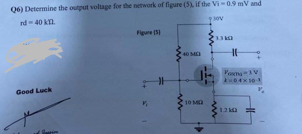 Q6) Determine the output voltage for the network of figure (5), if the Vi = 0.9 mV and
rd = 40 kn.
930V
Figure (5)
+
V₁
Good Luck
ad Jassim
H
www
40 MS2
www
O
3.3 ΚΩ
14
10 ΜΩ
www
F
VGS(TH) = 3 V
k=0.4×10-3
1.2 kQ