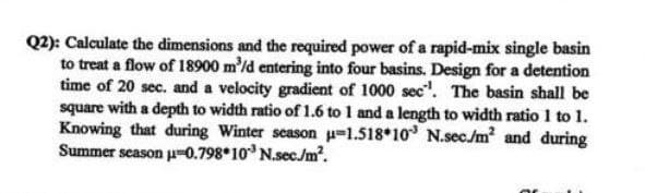 Q2): Calculate the dimensions and the required power of a rapid-mix single basin
to treat a flow of 18900 m³/d entering into four basins. Design for a detention
time of 20 sec. and a velocity gradient of 1000 sec. The basin shall be
square with a depth to width ratio of 1.6 to 1 and a length to width ratio 1 to 1.
Knowing that during Winter season µ-1.518 10 N.sec./m² and during
Summer season µ-0.798 10³ N.sec./m².