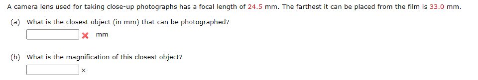 A camera lens used for taking close-up photographs has a focal length of 24.5 mm. The farthest it can be placed from the film is 33.0 mm.
(a) What is the closest object (in mm) that can be photographed?
x mm
(b) What is the magnification of this closest object?
X