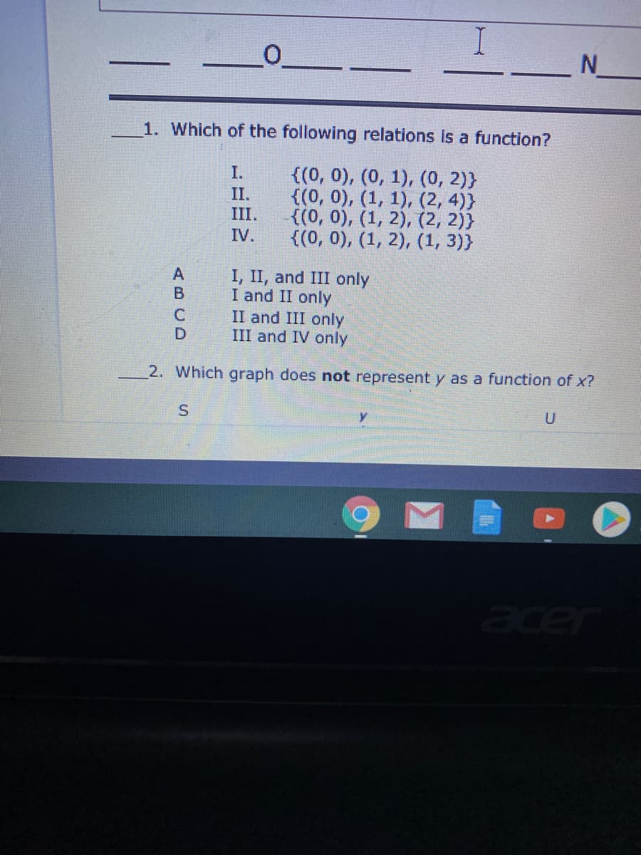 N
1. Which of the following relations Is a function?
((0, 0), (0, 1), (0, 2)}
{(0, 0), (1, 1), (2, 4)}
{(0, 0), (1, 2), (2, 2)}
{(0, 0), (1, 2), (1, 3)}
I.
II.
III.
IV.
I, II, and III only
I and II only
II and III only
III and IV only
2. Which graph does not represent y as a function of x?
acer
ABCD
