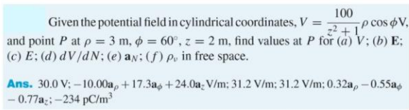 100
Given the potential field in cylindrical coordinates, V =
p cos oV,
and point P at p = 3 m, 6 = 60°, z = 2 m, find values at P for (a) V; (b) E;
(c) E; (d) dV/dN; (e) an; (f) po in free space.
Ans. 30.0 V; -10.00a, +17.3a, +24.0a; V/m: 31.2 V/m; 31.2 V/m; 0.32a, -0.55as
- 0.77a;;-234 pC/m3
