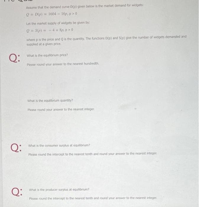 Q:
Q:
Q:
Assume that the demand curve D(p) given below is the market demand for widgets:
Q = D(p) = 1604 - 16p, p > 0
Let the market supply of widgets be given by:
Q = S(p) =
4 + 8p, p > 0
where p is the price and Q is the quantity. The functions D(p) and S(p) give the number of widgets demanded and
supplied at a given price.
What is the equilibrium price?
Please round your answer to the nearest hundredth.
What is the equilibrium quantity?
Please round your answer to the nearest integer.
What is the consumer surplus at equilibrium?
Please round the intercept to the nearest tenth and round your answer to the nearest integer.
What is the producer surplus at equilibrium?
Please round the intercept to the nearest tenth and round your answer to the nearest integer.