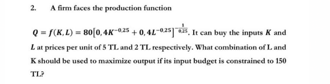 2.
A firm faces the production function
1
Q = f(K,L) = 80 [0, 4K-0,25 +0,4L-0,25] 0.25. It can buy the inputs K and
L at prices per unit of 5 TL and 2 TL respectively. What combination of L and
K should be used to maximize output if its input budget is constrained to 150
TL?