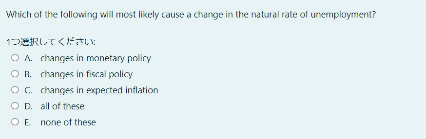 Which of the following will most likely cause a change in the natural rate of unemployment?
1つ選択してください:
O A. changes in monetary policy
O B. changes in fiscal policy
O C. changes in expected inflation
O D. all of these
O E. none of these