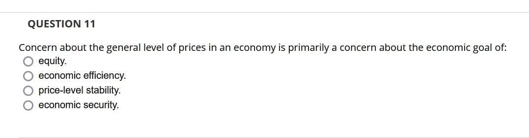 QUESTION 11
Concern about the general level of prices in an economy is primarily a concern about the economic goal of:
equity.
O economic efficiency.
O price-level stability.
O economic security.