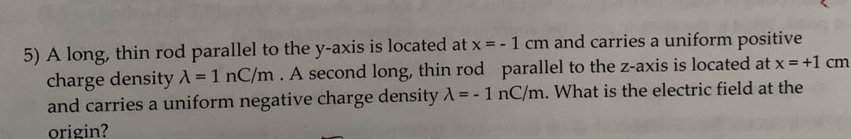 5) A long, thin rod parallel to the y-axis is located at x = -1 cm and carries a uniform positive
charge density λ = 1 nC/m. A second long, thin rod parallel to the z-axis is located at x = +1 cm
and carries a uniform negative charge density λ = - 1 nC/m. What is the electric field at the
origin?