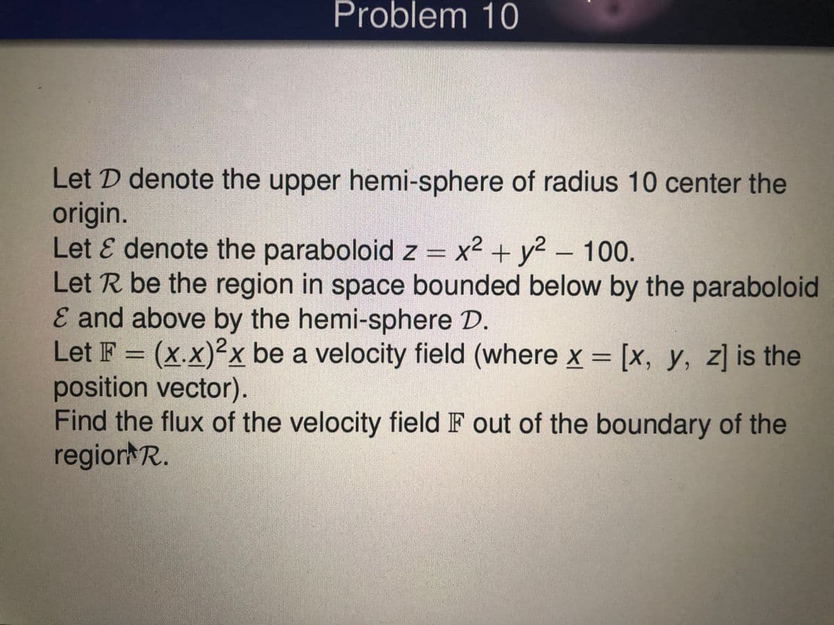 Problem 10
Let D denote the upper hemi-sphere of radius 10 center the
origin.
Let & denote the paraboloid z = x2 + y2 – 100.
Let R be the region in space bounded below by the paraboloid
E and above by the hemi-sphere D.
Let F = (x.x)²x be a velocity field (where x = [x, y, z] is the
position vector).
Find the flux of the velocity field IF out of the boundary of the
regior R.
