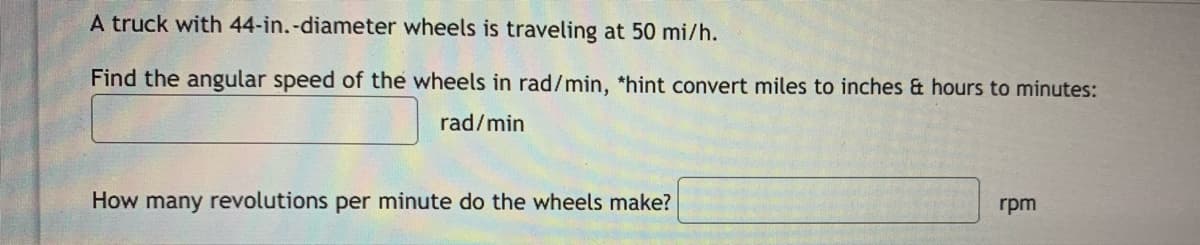 A truck with 44-in.-diameter wheels is traveling at 50 mi/h.
Find the angular speed of the wheels in rad/min, *hint convert miles to inches & hours to minutes:
rad/min
How many revolutions per minute do the wheels make?
rpm
