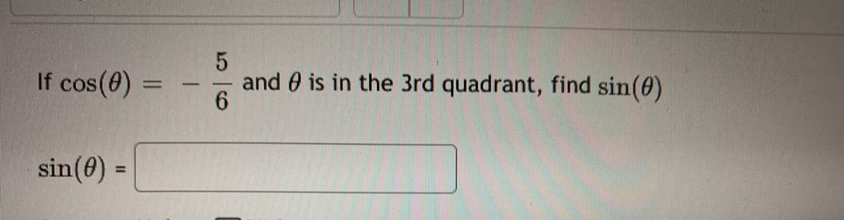 ### Problem Statement

Given:
\[ \cos(\theta) = -\frac{5}{6} \]
and \(\theta\) is in the 3rd quadrant, find \(\sin(\theta)\).

### Solution

To solve for \(\sin(\theta)\), we'll use the Pythagorean identity:
\[ \sin^2(\theta) + \cos^2(\theta) = 1 \]

First, plug in the value of \(\cos(\theta)\):
\[ \sin^2(\theta) + \left( -\frac{5}{6} \right)^2 = 1 \]
\[ \sin^2(\theta) + \frac{25}{36} = 1 \]

Next, solve for \(\sin^2(\theta)\):
\[ \sin^2(\theta) = 1 - \frac{25}{36} \]
\[ \sin^2(\theta) = \frac{36}{36} - \frac{25}{36} \]
\[ \sin^2(\theta) = \frac{11}{36} \]

Now, take the square root of both sides:
\[ \sin(\theta) = \pm \sqrt{\frac{11}{36}} \]
\[ \sin(\theta) = \pm \frac{\sqrt{11}}{6} \]

Since \(\theta\) is in the 3rd quadrant, and sine is negative in the 3rd quadrant:
\[ \sin(\theta) = -\frac{\sqrt{11}}{6} \]

### Final Answer
\[ \sin(\theta) = -\frac{\sqrt{11}}{6} \]