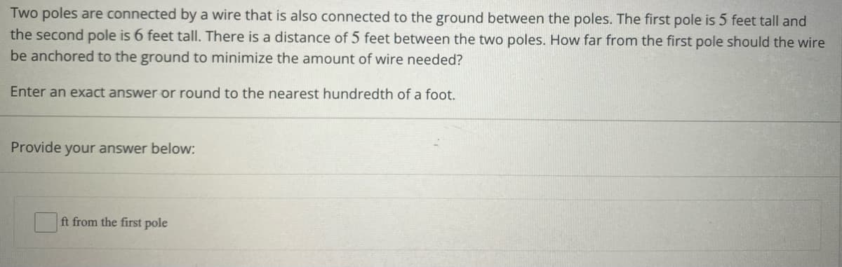 Two poles are connected by a wire that is also connected to the ground between the poles. The first pole is 5 feet tall and
the second pole is 6 feet tall. There is a distance of 5 feet between the two poles. How far from the first pole should the wire
be anchored to the ground to minimize the amount of wire needed?
Enter an exact answer or round to the nearest hundredth of a foot.
Provide your answer below:
ft from the first pole