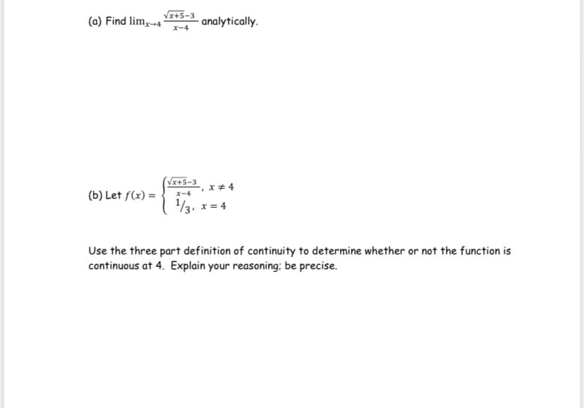 Vx+5-3
(a) Find lim,-4
analytically.
x-4
Vx+5-3
x * 4
(b) Let f(x) =
x-4
13, x = 4
Use the three part definition of continuity to determine whether or not the function is
continuous at 4. Explain your reasoning: be precise.
