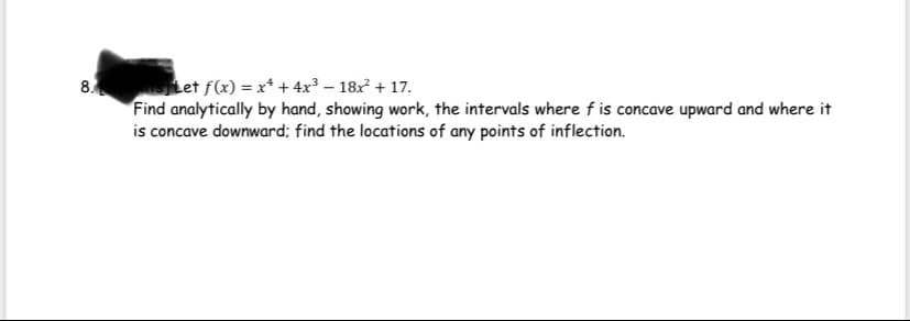 Let f(x) = x* + 4x3 – 18x + 17.
Find analytically by hand, showing work, the intervals where f is concave upward and where it
is concave downward; find the locations of any points of inflection.
8.
