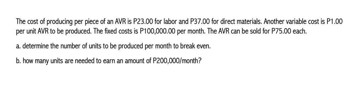 The cost of producing per piece of an AVR is P23.00 for labor and P37.00 for direct materials. Another variable cost is P1.00
per unit AVR to be produced. The fixed costs is P100,000.00 per month. The AVR can be sold for P75.00 each.
a. determine the number of units to be produced per month to break even.
b. how many units are needed to earn an amount of P200,000/month?
