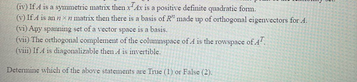 (iv) If A is a symmetric matrix then x Ax is a positive definite quadratic form.
(v) If A is an n ×n matrix then there is a basis of R" made up of orthogonal eigenvectors for A.
(vi) Any spanning set of a vector space is a basis.
(vii) The orthogonal complement of the columnspace of A is the rowspace of 4.
(viii) If A is diagonalizable then A is invertible.
Determine which of the above statements are True (1) or False (2).
