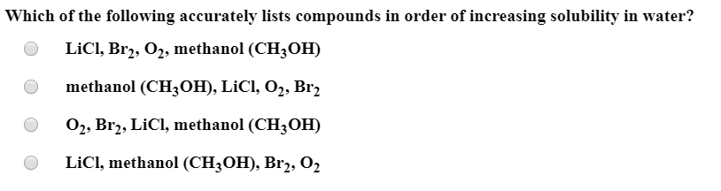 Which of the following accurately lists compounds in order of increasing solubility in water?
LİCI, Brz, O2, methanol (CH3OH)
methanol (CH3OH), LİCI, O2, Br,
02, Br2, LiCI, methanol (CH3OH)
LICI, methanol (CH3OH), Br2, O2
