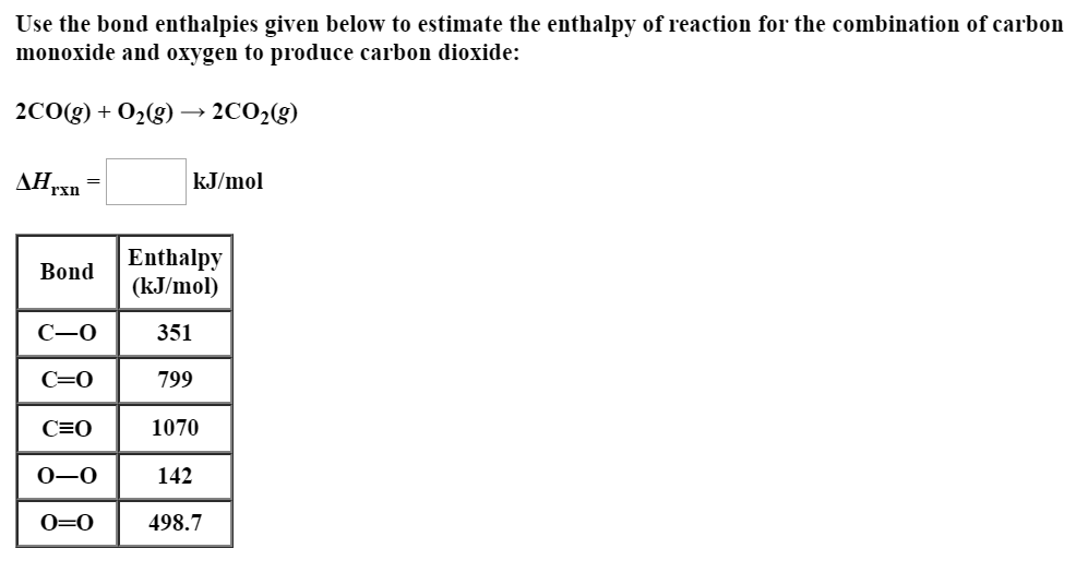 Use the bond enthalpies given below to estimate the enthalpy of reaction for the combination of carbon
monoxide and oxygen to produce carbon dioxide:
2CO(g) + 02(g)
2CO2(g)
ДНгкn
rxn
kJ/mol
Enthalpy
(kJ/mol)
Bond
351
C=0
799
C=0
1070
142
0=0
498.7
