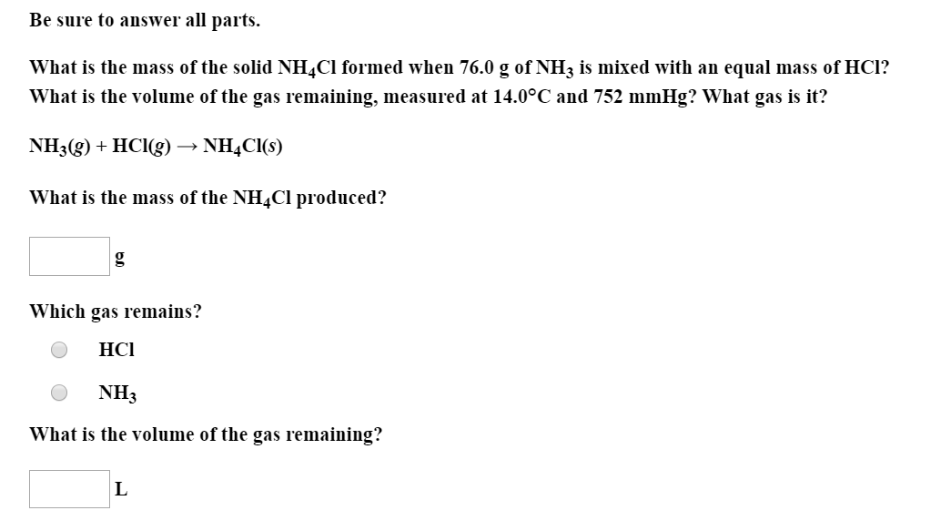 Be sure to answer all parts.
What is the mass of the solid NH¼CI formed when 76.0 g of NH3 is mixed with an equal mass of HCl?
What is the volume of the gas remaining, measured at 14.0°C and 752 mmHg? What gas is it?
NH3(g) + HCl(g) → NH4CI(s)
What is the mass of the NH4C1 produced?
Which gas remains?
НСI
NH3
What is the volume of the gas remaining?
