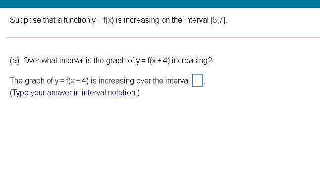 Suppose that a function y = f(x) is increasing on the interval [5,7].
(a) Over what interval is the graph of y = f(x+ 4) increasing?
The graph of y = f(x+4) is increasing over the interval
-
(Type your answer in interval notation.)
