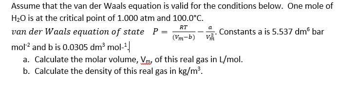 Assume that the van der Waals equation is valid for the conditions below. One mole of
H20 is at the critical point of 1.000 atm and 100.0°c.
RT
Constants a is 5.537 dm bar
a
van der Waals equation of state P =
(Vm-b)
mol? and b is 0.0305 dm' mol-
a. Calculate the molar volume, Vm, of this real gas in L/mol.
b. Calculate the density of this real gas in kg/m³.
