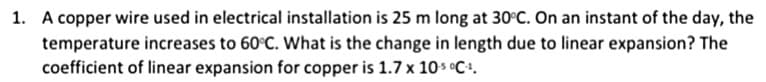 1. A copper wire used in electrical installation is 25 m long at 30°C. On an instant of the day, the
temperature increases to 60°C. What is the change in length due to linear expansion? The
coefficient of linear expansion for copper is 1.7 x 10s °C+.
