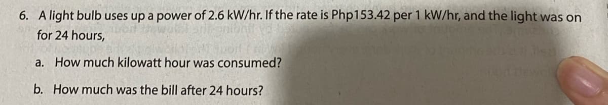 6. A light bulb uses up a power of 2.6 kW/hr. If the rate is Php153.42 per 1 kW/hr, and the light was on
for 24 hours,
a. How much kilowatt hour was consumed?
b. How much was the bill after 24 hours?
