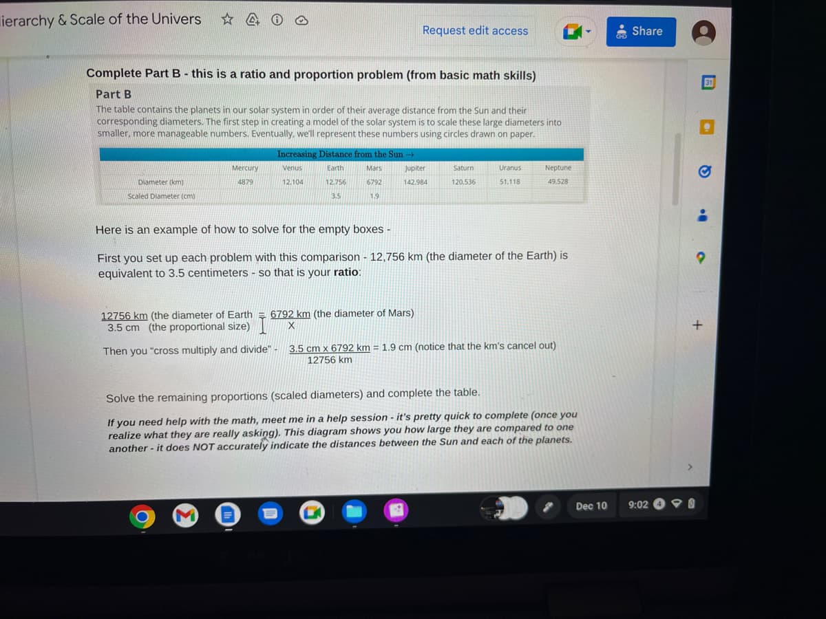 ierarchy & Scale of the Univers ✩4
Complete Part B - this is a ratio and proportion problem (from basic math skills)
Part B
The table contains the planets in our solar system in order of their average distance from the Sun and their
corresponding diameters. The first step in creating a model of the solar system is to scale these large diameters into
smaller, more manageable numbers. Eventually, we'll represent these numbers using circles drawn on paper.
Diameter (km)
Scaled Diameter (cm)
Mercury
4879
12756 km (the diameter of Earth
3.5 cm (the proportional size)
Increasing Distance from the Sun →
Venus
12.104
Earth
12.756
Mars
6792
3.5
1.9
M
Request edit access
Jupiter
142.984
6792 km (the diameter of Mars)
X
Here is an example of how to solve for the empty boxes -
First you set up each problem with this comparison - 12,756 km (the diameter of the Earth) is
equivalent to 3.5 centimeters
so that is your ratio:
B
Saturn
120.536
Uranus
51,118
Neptune
49,528
Then you "cross multiply and divide" - 3.5 cm x 6792 km = 1.9 cm (notice that the km's cancel out)
12756 km
Solve the remaining proportions (scaled diameters) and complete the table.
If you need help with the math, meet me in a help session - it's pretty quick to complete (once you
realize what they are really asking). This diagram shows you how large they are compared to one
another - it does NOT accurately indicate the distances between the Sun and each of the planets.
Dec 10
Share
9:02
•
o
31
+