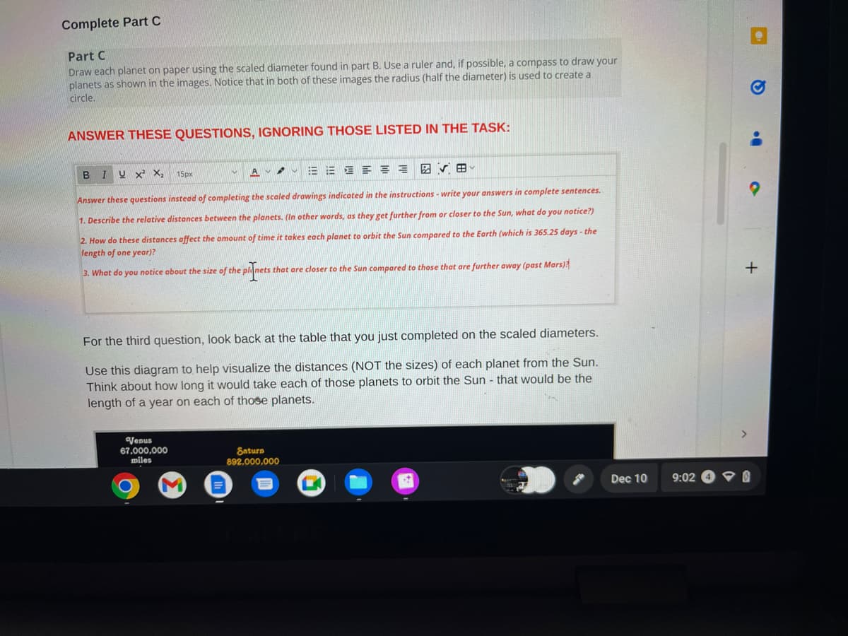 Complete Part C
Part C
Draw each planet on paper using the scaled diameter found in part B. Use a ruler and, if possible, a compass to draw your
planets as shown in the images. Notice that in both of these images the radius (half the diameter) is used to create a
circle.
ANSWER THESE QUESTIONS, IGNORING THOSE LISTED IN THE TASK:
B I U X² X₂
Answer these questions instead of completing the scaled drawings indicated in the instructions - write your answers in complete sentences.
1. Describe the relative distances between the planets. (In other words, as they get further from or closer to the Sun, what do you notice?)
2. How do these distances affect the amount of time it takes each planet to orbit the Sun compared to the Earth (which is 365.25 days - the
length of one year)?
A
15px
Venus
67,000,000
miles
B
3. What do you notice about the size of the planets that are closer to the Sun compared to those that are further away (past Mars)?
e planets
For the third question, look back at the table that you just completed on the scaled diameters.
Use this diagram to help visualize the distances (NOT the sizes) of each planet from the Sun.
Think about how long it would take each of those planets to orbit the Sun - that would be the
length of a year on each of those planets.
Saturn
892,000,000
Dec 10
9:02
a>
+