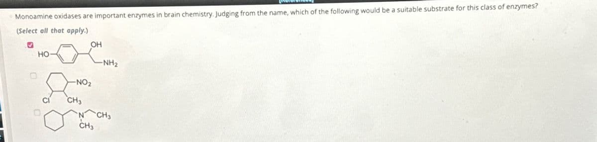 Monoamine oxidases are important enzymes in brain chemistry. Judging from the name, which of the following would be a suitable substrate for this class of enzymes?
(Select all that apply.)
HO
CI
OH
-NO₂
CH3
CH3
-NH₂
CH3