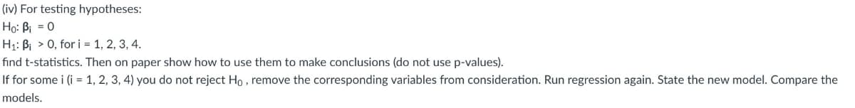 (iv) For testing hypotheses:
Ho: Bi = 0
H₁: B 0, for i = 1, 2, 3, 4.
find t-statistics. Then on paper show how to use them to make conclusions (do not use p-values).
If for some i (i = 1, 2, 3, 4) you do not reject Ho, remove the corresponding variables from consideration. Run regression again. State the new model. Compare the
models.