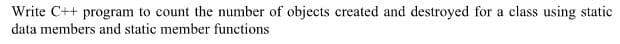 Write C++ program to count the umber of objects created and destroyed for a class using static
data members and static member functions
