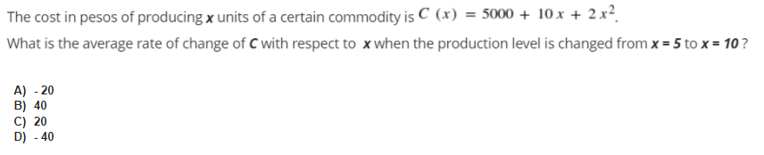 The cost in pesos of producing x units of a certain commodity is C (x) = 5000 + 10x + 2 x².
What is the average rate of change of C with respect to x when the production level is changed from x = 5 to x = 10?
A) - 20
B) 40
C) 20
D) - 40
