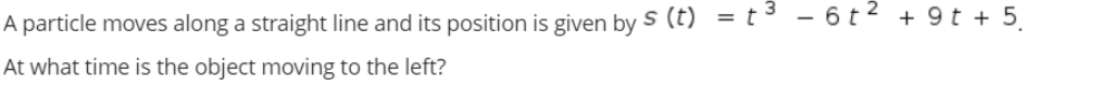 A particle moves along a straight line and its position is given bys (t) = t - 6t2 + 9 t + 5
At what time is the object moving to the left?
