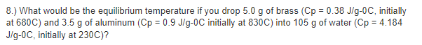 8.) What would be the equilibrium temperature if you drop 5.0 g of brass (Cp = 0.38 J/g-0C, initially
at 680C) and 3.5 g of aluminum (Cp = 0.9 Jig-0C initially at 830C) into 105 g of water (Cp = 4.184
Jig-0C, initially at 230C)?
