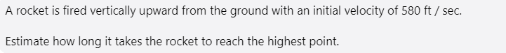 A rocket is fired vertically upward from the ground with an initial velocity of 580 ft / sec.
Estimate how long it takes the rocket to reach the highest point.
