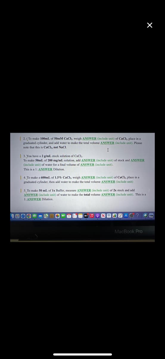 | 2. (To make 100mL of 50mM CaCl2, weigh ANSWER (include unit) of CaCl₂, place in a
graduated cylinder, and add water to make the total volume ANSWER (include unit). Please
note that this is CaCl₂, not NaCl.
I
3. You have a 2 g/mL stock solution of CaCl₂.
To make 50mL of 200 mg/mL solution, add ANSWER (include unit) of stock and ANSWER
(include unit) of water for a final volume of ANSWER (include unit).
This is a 1: ANSWER Dilution.
4. To make a 600mL of 1.5% CaCl₂, weigh ANSWER (include unit) of CaCl₂, place in a
graduated cylinder, then add water to make the total volume ANSWER (include unit).
| 5. To make 50 mL of 1x Buffer, measure ANSWER (include unit) of 2x stock and add
ANSWER (include unit) of water make the total volume ANSWER (include unit). This is a
1: ANSWER Dilution.
B
X
8917 A ? OB
MacBook Pro