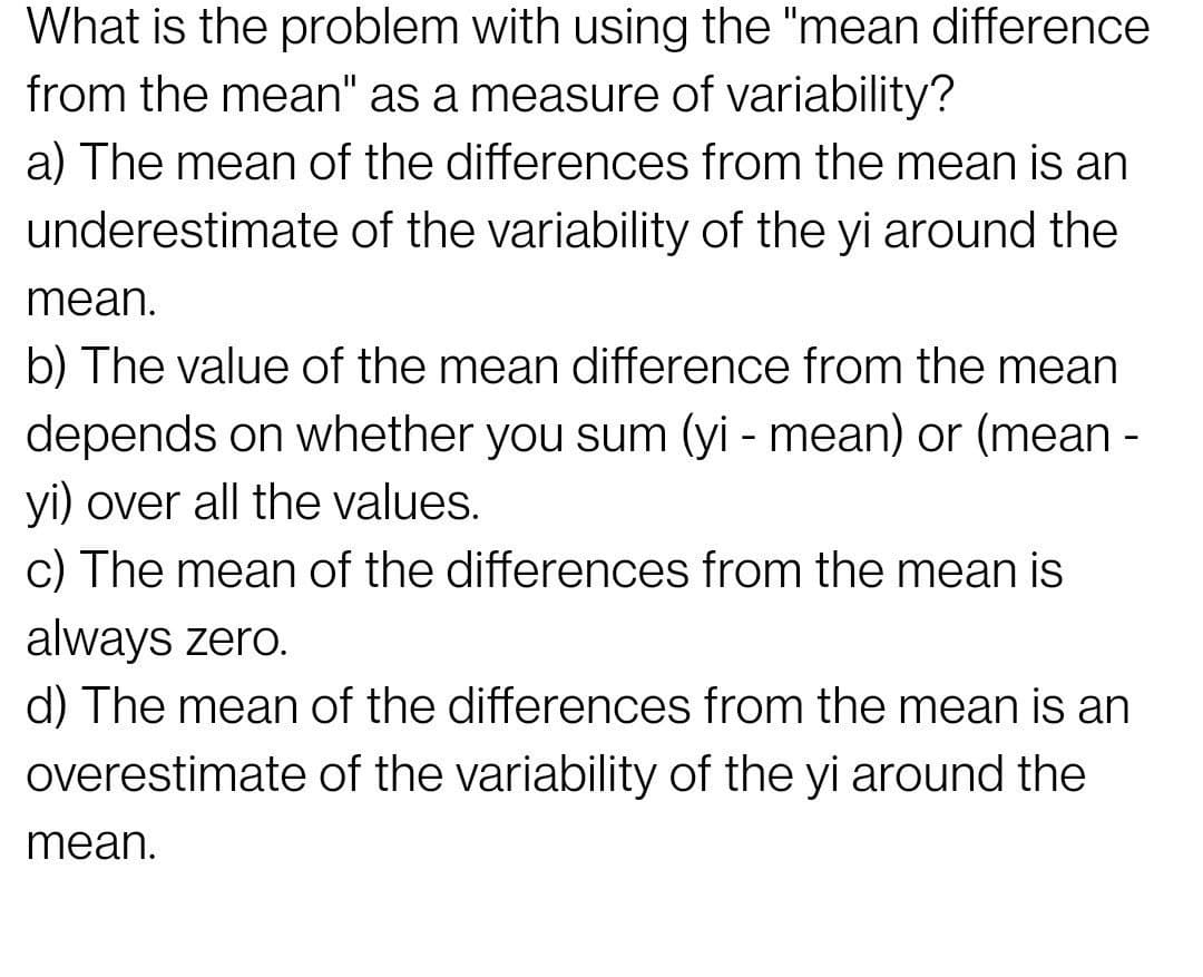 What is the problem with using the "mean difference
from the mean" as a measure of variability?
a) The mean of the differences from the mean is an
underestimate of the variability of the yi around the
mean.
b) The value of the mean difference from the mean
depends on whether you sum (yi - mean) or (mean -
yi) over all the values.
c) The mean of the differences from the mean is
always zero.
d) The mean of the differences from the mean is an
overestimate of the variability of the yi around the
mean.
