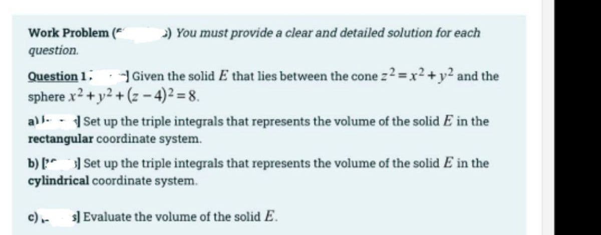 Work Problem (
) You must provide a clear and detailed solution for each
question.
Question 1; - Given the solid E that lies between the cone z 2 =x² + y² and the
sphere x2 + y2 + (z – 4)2 = 8.
a) l- - Set up the triple integrals that represents the volume of the solid E in the
rectangular coordinate system.
b) [ Set up the triple integrals that represents the volume of the solid E in the
cylindrical coordinate system.
c)-
s] Evaluate the volume of the solid E.
