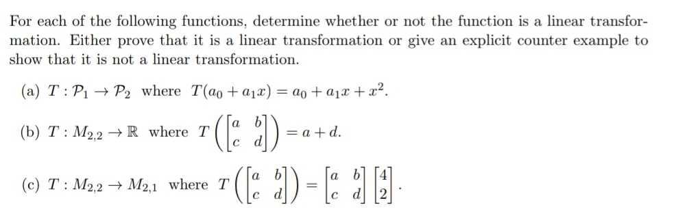 For each of the following functions, determine whether or not the function is a linear transfor-
mation. Either prove that it is a linear transformation or give an explicit counter example to
show that it is not a linear transformation.
(a) T: P1 → P2 where T(ao +a1x) = ao + a1x + x².
(b) T : M2.2 –→ R_where T
= a + d.
(c) T : M2,2 → M2,1 where T
