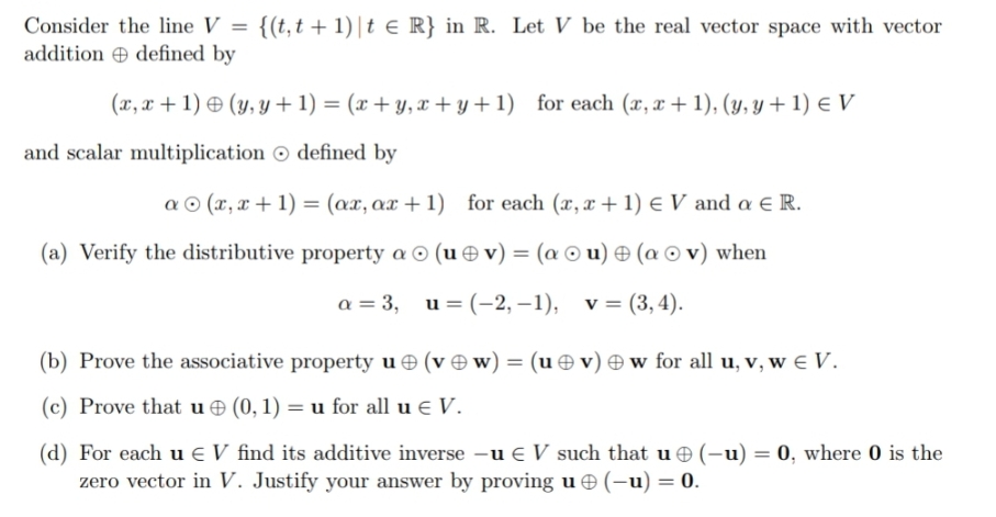 Consider the line V = {(t,t + 1)|t e R} in R. Let V be the real vector space with vector
addition e defined by
(x, x + 1) & (y, y + 1) = (x + y, x + y + 1) for each (x, x + 1), (y, y + 1) e V
and scalar multiplication O defined by
a © (x, x + 1) = (ax, ax + 1) for each (x, x + 1) e V and a E R.
(a) Verify the distributive property a © (u e v) = (a © u) & (a © v) when
a = 3, u= (-2, –1),
v = (3, 4).
(b) Prove the associative property u (v Ow) = (u ☺ v) w for all u, v, w € V.
(c) Prove that u (0, 1) = u for all u E V.
(d) For each u e V find its additive inverse –u € V such that u (-u) = 0, where 0 is the
zero vector in V. Justify your answer by proving u (-u) = 0.
%3D
