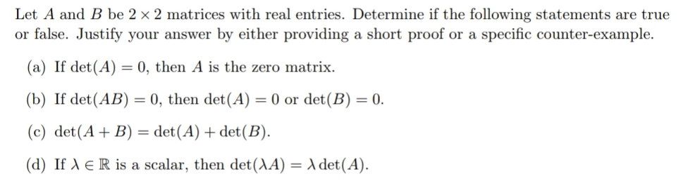 Let A and B be 2 x 2 matrices with real entries. Determine if the following statements are true
or false. Justify your answer by either providing a short proof or a specific counter-example.
(a) If det(A) = 0, then A is the zero matrix.
(b) If det(AB) = 0, then det(A) = 0 or det(B) = 0.
(c) det(A+ B) = det(A) + det(B).
(d) If A e R is a scalar, then det(AA) = A det(A).
