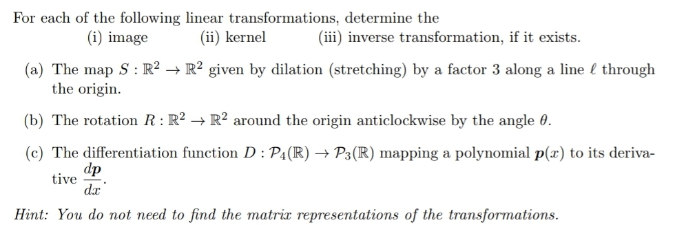 For each of the following linear transformations, determine the
(ii) kernel
(i) image
(iii) inverse transformation, if it exists.
(a) The map S : R² → R² given by dilation (stretching) by a factor 3 along a line l through
the origin.
(b) The rotation R : R² → R² around the origin anticlockwise by the angle 0.
(c) The differentiation function D : P4(R) → P3 (R) mapping a polynomial p(x) to its deriva-
dp
tive
d.x
Hint: You do not need to find the matrix representations of the transformations.
