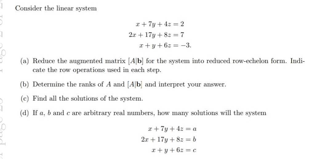 Consider the linear system
x + 7y + 4z = 2
2.x + 17y + 8z = 7
x + y + 6z = -3.
(a) Reduce the augmented matrix [A|b] for the system into reduced row-echelon form. Indi-
cate the row operations used in each step.
(b) Determine the ranks of A and [A|b] and interpret your answer.
(c) Find all the solutions of the system.
(d) If a, b and c are arbitrary real numbers, how many solutions will the system
x +7y + 4z = a
2x + 17y + 8z = b
x + y +6z = c
