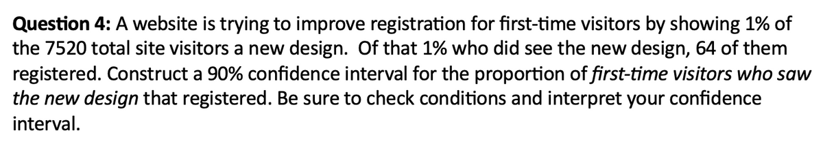 Question 4: A website is trying to improve registration for first-time visitors by showing 1% of
the 7520 total site visitors a new design. Of that 1% who did see the new design, 64 of them
registered. Construct a 90% confidence interval for the proportion of first-time visitors who saw
the new design that registered. Be sure to check conditions and interpret your confidence
interval.