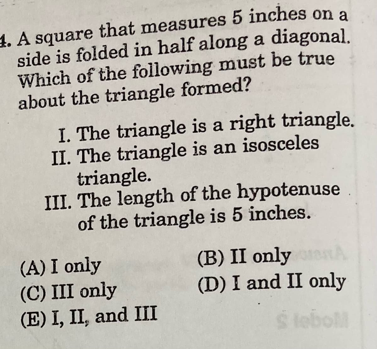 1. A square that measures 5 inches on a
side is folded in half along a diagonal.
Which of the following must be true
about the triangle formed?
I. The triangle is a right triangle.
II. The triangle is an isosceles
triangle.
III. The length of the hypotenuse
of the triangle is 5 inches.
(A) I only
(C) III only
(E) I, II, and III
(B) II only
(D) I and II only
S lebol

