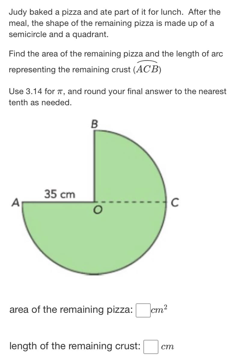 Judy baked a pizza and ate part of it for lunch. After the
meal, the shape of the remaining pizza is made up of a
semicircle and a quadrant.
Find the area of the remaining pizza and the length of arc
representing the remaining crust (ACB)
Use 3.14 for T, and round your final answer to the nearest
tenth as needed.
35 cm
A
area of the remaining pizza:
cm?
length of the remaining crust:
ст
