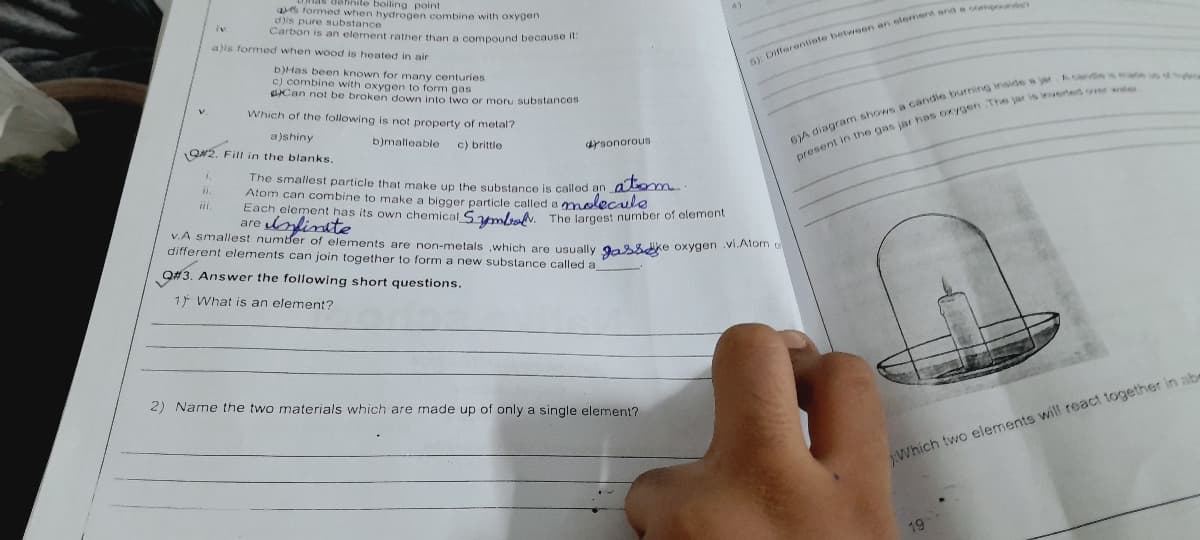 v.
éfinite boiling point
as formed when hydrogen combine with oxygen
d)is pure substance
Carbon is an element rather than a compound because it:
a)is formed when wood is heated in air
b)Has been known for many centuries
c) combine with oxygen to form gas
Can not be broken down into two or moru substances
Which of the following is not property of metal?
a)shiny
Q#2. Fill in the blanks.
iii.
b)malleable
c) brittle
drsonorous
atom.
The smallest particle that make up the substance is called an
Atom can combine to make a bigger particle called a molecule
Each element has its own chemical Symbol. The largest number of element
Infinite
are
51: Differentiate between an element and a co
v.A smallest number of elements are non-metals which are usually gasske oxygen .vi.Atom
different elements can join together to form a new substance called a
Q#3. Answer the following short questions.
17 What is an element?
6)A diagram shows a candle burning inside a jar Acandes maa
present in the gas jar has oxygen The jar is inverted or wer
2) Name the two materials which are made up of only a single element?
Which two elements will react together in abe
19
