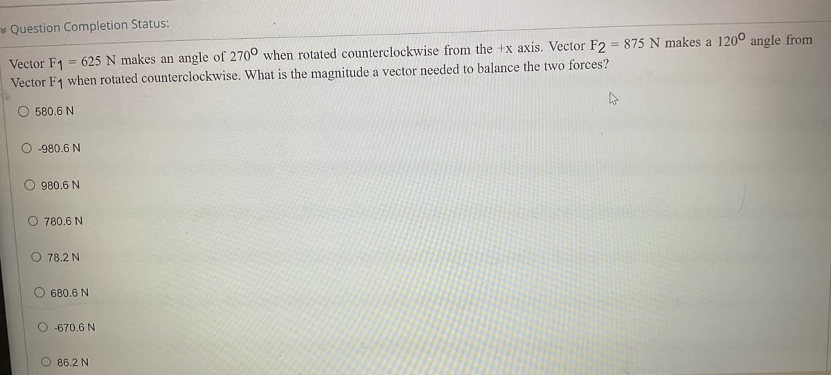 Question Completion Status:
Vector F1 = 625 N makes an angle of 2700 when rotated counterclockwise from the +x axis. Vector F2 = 875 N makes a 1200 angle from
Vector F1 when rotated counterclockwise. What is the magnitude a vector needed to balance the two forces?
O 580.6 N
O-980.6 N
O 980.6 N
O 780.6 N
O 78.2 N
680.6 N
O-670.6 N
O 86.2 N