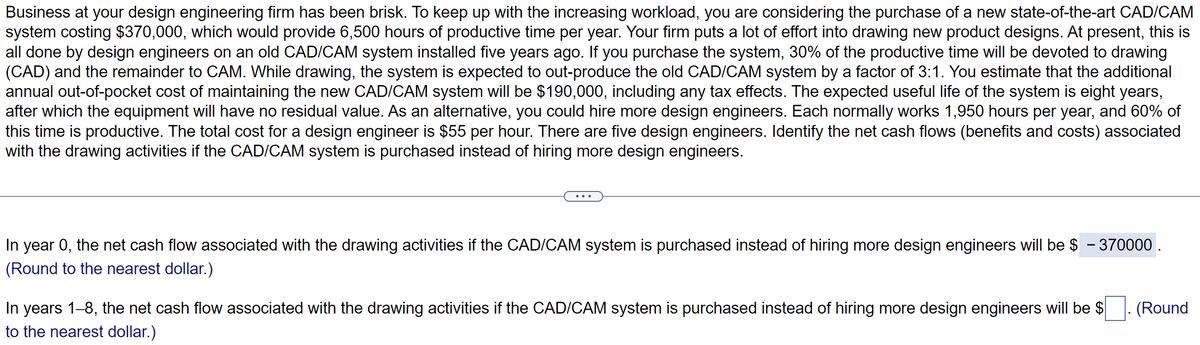 Business at your design engineering firm has been brisk. To keep up with the increasing workload, you are considering the purchase of a new state-of-the-art CAD/CAM
system costing $370,000, which would provide 6,500 hours of productive time per year. Your firm puts a lot of effort into drawing new product designs. At present, this is
all done by design engineers on an old CAD/CAM system installed five years ago. If you purchase the system, 30% of the productive time will be devoted to drawing
(CAD) and the remainder to CAM. While drawing, the system is expected to out-produce the old CAD/CAM system by a factor of 3:1. You estimate that the additional
annual out-of-pocket cost of maintaining the new CAD/CAM system will be $190,000, including any tax effects. The expected useful life of the system is eight years,
after which the equipment will have no residual value. As an alternative, you could hire more design engineers. Each normally works 1,950 hours per year, and 60% of
this time is productive. The total cost for a design engineer is $55 per hour. There are five design engineers. Identify the net cash flows (benefits and costs) associated
with the drawing activities if the CAD/CAM system is purchased instead of hiring more design engineers.
In year 0, the net cash flow associated with the drawing activities if the CAD/CAM system is purchased instead of hiring more design engineers will be $ - 370000.
(Round to the nearest dollar.)
In years 1–8, the net cash flow associated with the drawing activities if the CAD/CAM system is purchased instead of hiring more design engineers will be $
to the nearest dollar.)
(Round