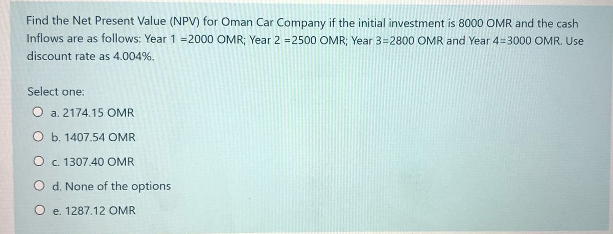 Find the Net Present Value (NPV) for Oman Car Company if the initial investment is 8000 OMR and the cash
Inflows are as follows: Year 1 =2000 OMR; Year 2 =2500 OMR; Year 3=2800 OMR and Year 4=3000 OMR. Use
discount rate as 4.004%.
Select one:
O a. 2174.15 OMR
O b. 1407.54 OMR
O c. 1307.40 OMR
O d. None of the options
O e. 1287.12 OMR
